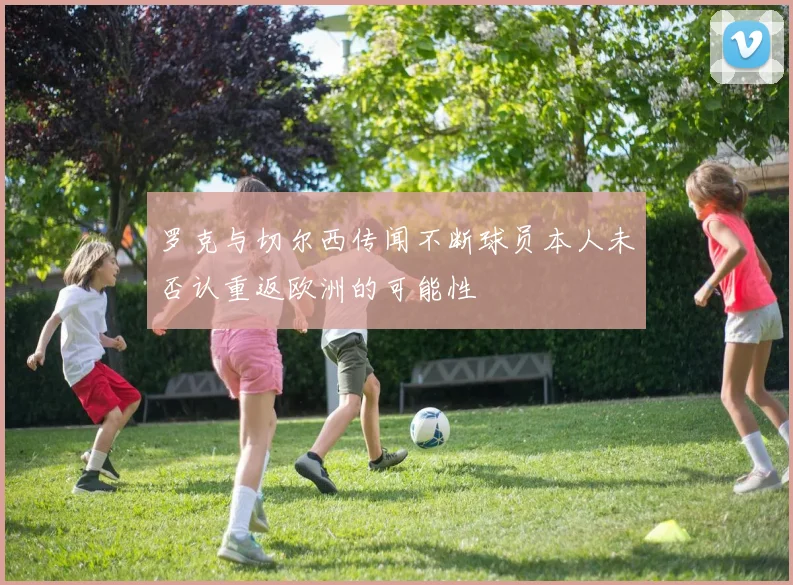 罗克与切尔西传闻不断球员本人未否认重返欧洲的可能性