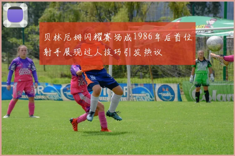 贝林厄姆闪耀赛场成1986年后首位射手展现过人技巧引发热议