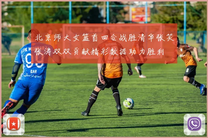 北京师大女篮首回合战胜清华张笑张涛双双贡献精彩数据助力胜利
