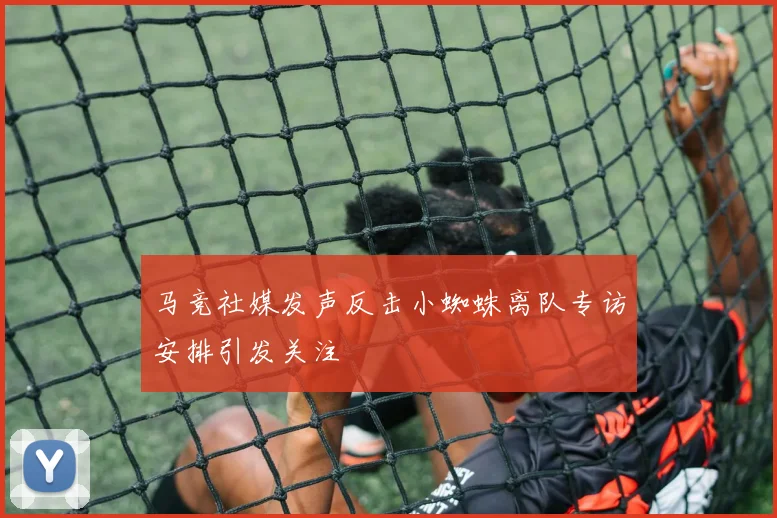 马竞社媒发声反击小蜘蛛离队专访安排引发关注