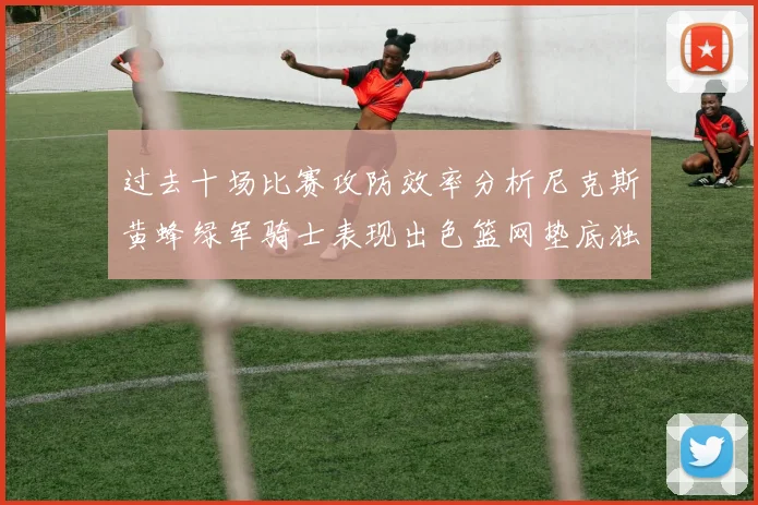 过去十场比赛攻防效率分析尼克斯黄蜂绿军骑士表现出色篮网垫底独占鳌头