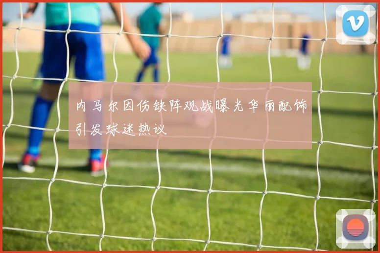 内马尔因伤缺阵观战曝光华丽配饰引发球迷热议