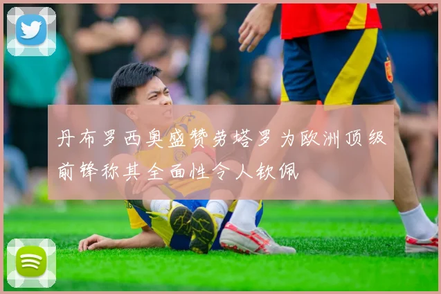 丹布罗西奥盛赞劳塔罗为欧洲顶级前锋称其全面性令人钦佩