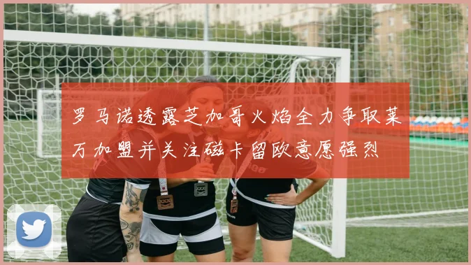 罗马诺透露芝加哥火焰全力争取莱万加盟并关注磁卡留欧意愿强烈