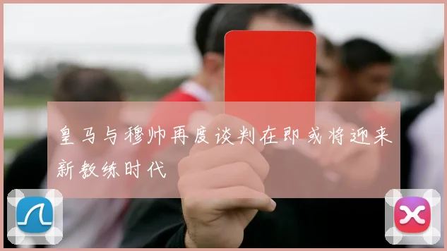 皇马与穆帅再度谈判在即或将迎来新教练时代