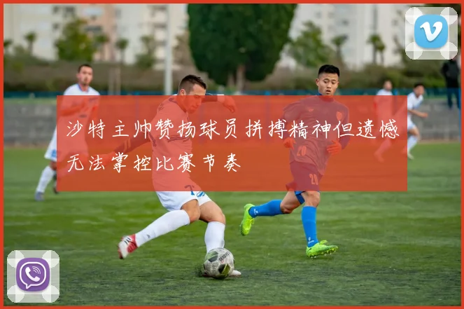 沙特主帅赞扬球员拼搏精神但遗憾无法掌控比赛节奏