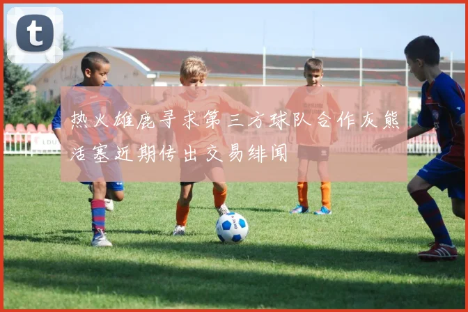 热火雄鹿寻求第三方球队合作灰熊活塞近期传出交易绯闻