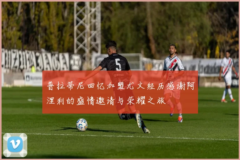普拉蒂尼回忆加盟尤文经历感谢阿涅利的盛情邀请与荣耀之旅