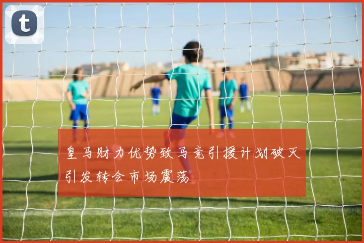 皇马财力优势致马竞引援计划破灭引发转会市场震荡