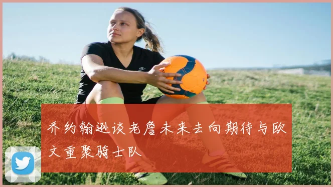 乔约翰逊谈老詹未来去向期待与欧文重聚骑士队