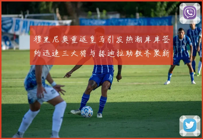 穆里尼奥重返皇马引发热潮库库签约迅速三大将与赫迪拉助教齐聚新阵容