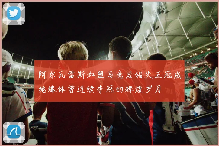 阿尔瓦雷斯加盟马竞后错失五冠成绝缘体曾连续夺冠的辉煌岁月