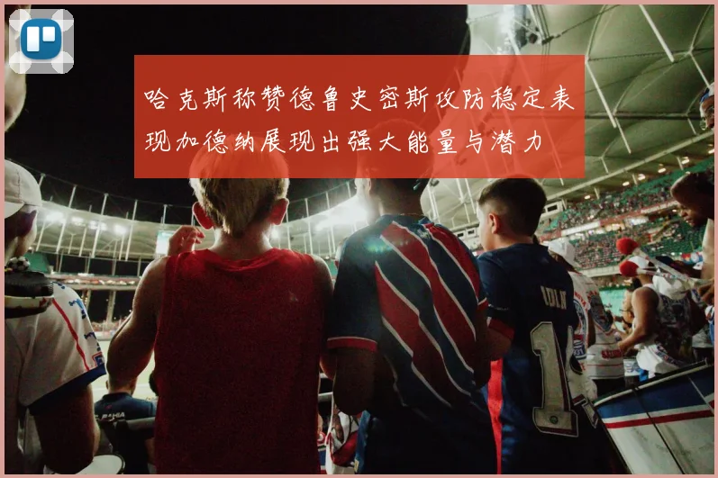 哈克斯称赞德鲁史密斯攻防稳定表现加德纳展现出强大能量与潜力