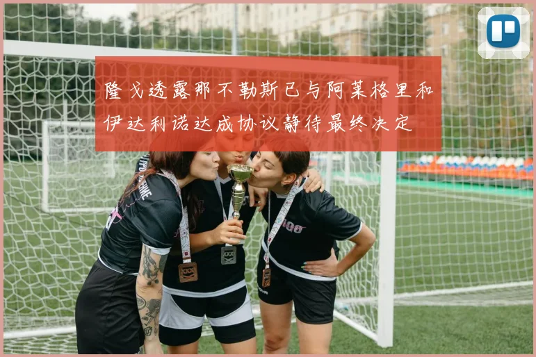 隆戈透露那不勒斯已与阿莱格里和伊达利诺达成协议静待最终决定