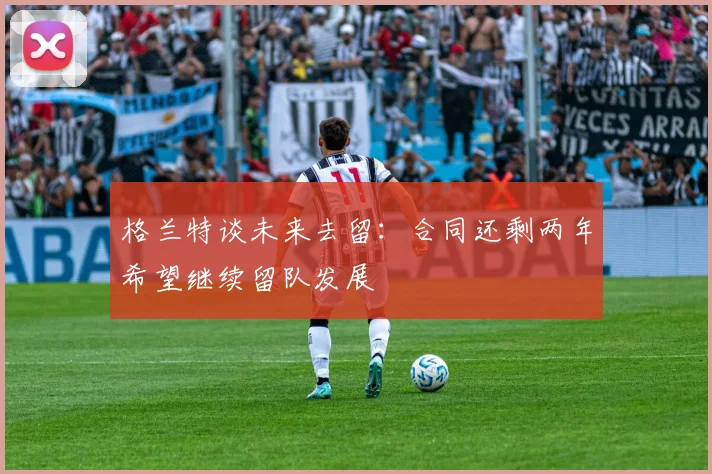 格兰特谈未来去留：合同还剩两年希望继续留队发展