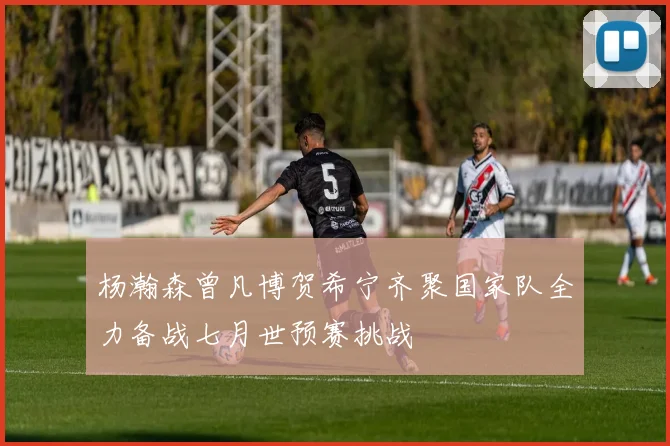 杨瀚森曾凡博贺希宁齐聚国家队全力备战七月世预赛挑战