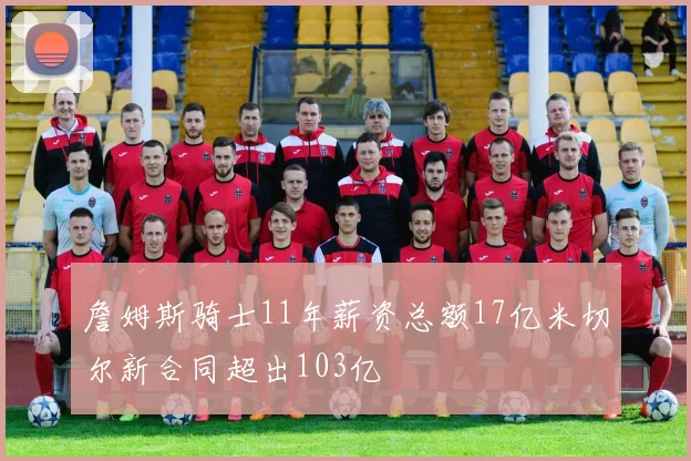 詹姆斯骑士11年薪资总额17亿米切尔新合同超出103亿