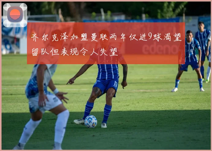 齐尔克泽加盟曼联两年仅进9球渴望留队但表现令人失望