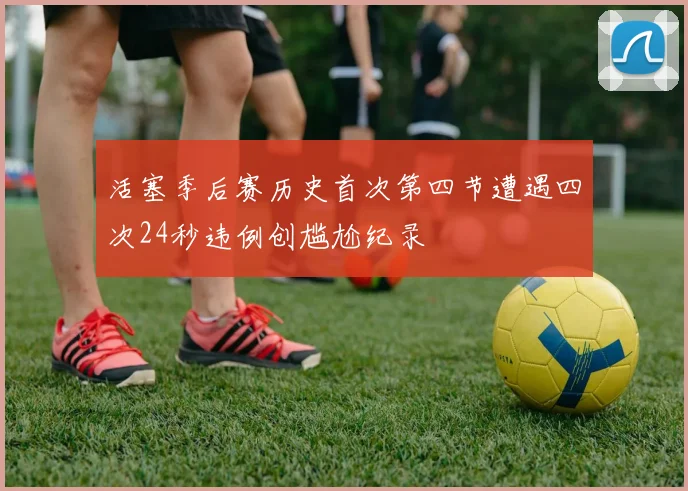 活塞季后赛历史首次第四节遭遇四次24秒违例创尴尬纪录