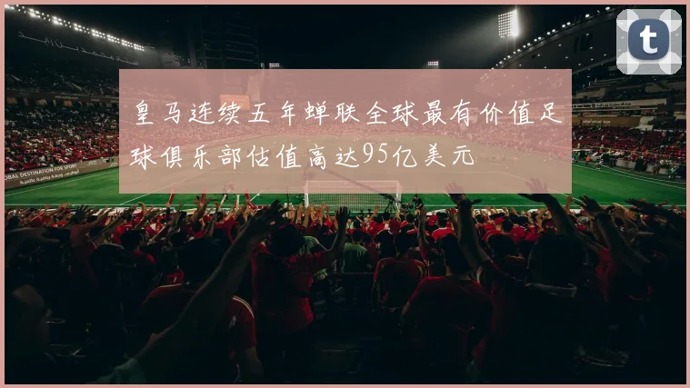 皇马连续五年蝉联全球最有价值足球俱乐部估值高达95亿美元